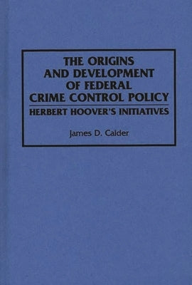 The Origins and Development of Federal Crime Control Policy: Herbert Hoover's Initiatives by Calder, James D.