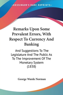Remarks Upon Some Prevalent Errors, With Respect To Currency And Banking: And Suggestions To The Legislature And The Public As To The Improvement Of T by Norman, George Warde