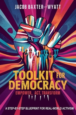Toolkit for Democracy Empower, Act, Transform: A Step-by-Step Blueprint for Real-World Activism by Baxter-Wyatt, Jacob