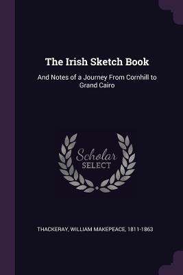 The Irish Sketch Book: And Notes of a Journey From Cornhill to Grand Cairo by Thackeray, William Makepeace