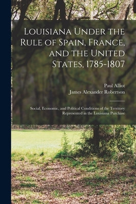 Louisiana Under the Rule of Spain, France, and the United States, 1785-1807: Social, Economic, and Political Conditions of the Territory Represented i by Robertson, James Alexander