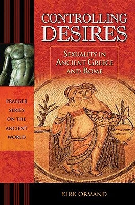 Controlling Desires: Sexuality in Ancient Greece and Rome by Ormand, Kirk