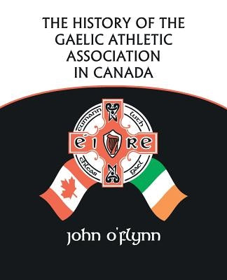 The History of the Gaelic Athletic Association in Canada by O'Flynn, John