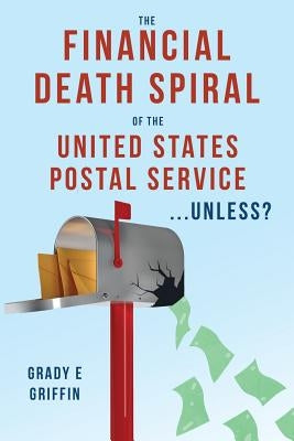 The Financial Death Spiral of the United States Postal Service ...Unless? by Griffin, Grady E.