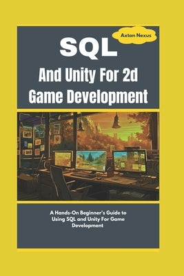 SQL And Unity For 2d Game Development: A Hands-On Beginner's Guide to Using SQL and Unity For Game Development by Nexus, Axton