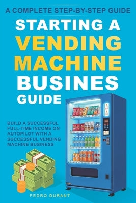 Starting a Vending Machine Business Guide: Step-by-Step Strategies to Build a Successful Full-Time Income on Autopilot with a Successful Vending Machi by Durant, Pedro