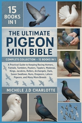 The Ultimate Pigeon Mini Bible: COMPLETE COLLECTION - 15 BOOKS IN 1: A Practical Guide to Keeping Racing Homers, Fantails, Tumblers, Pouters, Tipplers by J. D. Charlotte, Michele