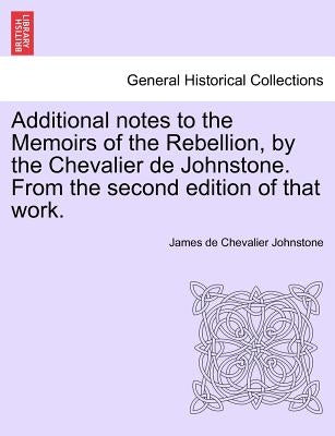 Additional Notes to the Memoirs of the Rebellion, by the Chevalier de Johnstone. from the Second Edition of That Work. by Johnstone, James De Chevalier