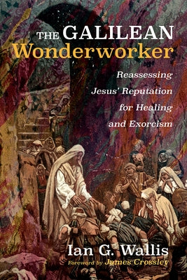 The Galilean Wonderworker: Reassessing Jesus' Reputation for Healing and Exorcism by Wallis, Ian G.