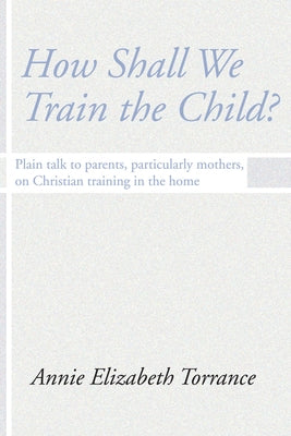 How Shall We Train the Child: Plain Talk to Parents, Particularly Mothers, on Christian Training in the Home by Torrance, Annie