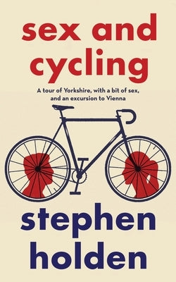 Sex and Cycling: A tour of Yorkshire, with a bit of sex, and an excursion to Vienna by Holden, Stephen