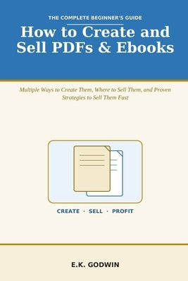 How to Create and Sell PDFs & Ebooks: The Complete Beginner's Guide - Multiple Ways to Create Them, Where to Sell Them, and Proven Strategies to Sell by Godwin, E. K.