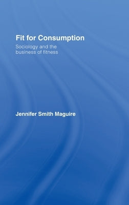 Fit for Consumption: Sociology and the Business of Fitness by Smith Maguire, Jennifer