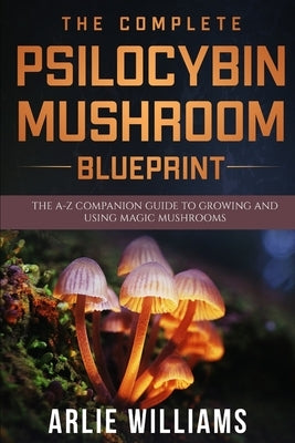 The Complete Psilocybin Mushroom Blueprint: The A-Z Companion Guide To Growing And Using Magic Mushrooms by Williams, Arlie