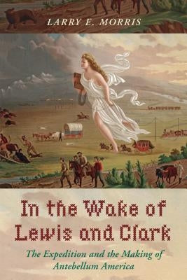In the Wake of Lewis and Clark: The Expedition and the Making of Antebellum America by Morris, Larry E.
