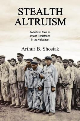 Stealth Altruism: Forbidden Care as Jewish Resistance in the Holocaust by Shostak, Arthur B.