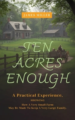 Ten Acres Enough: A Homesteading Classic on Self-Sufficiency, Small-Scale Farming, and Debt-Free Living by Miller, James