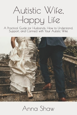 Autistic Wife, Happy Life: A Practical Guide for Husbands to Understand, Support, and Connect with Their Autistic Wife by Shaw, Anna