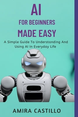 AI for Beginners Made Easy: A Simple Guide To Understanding And Using AI In Everyday Life by Castill0, Amira
