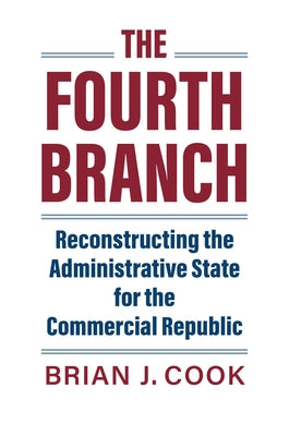 The Fourth Branch: Reconstructing the Administrative State for the Commercial Republic by Cook, Brian J.