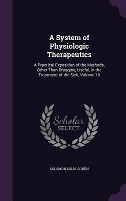 A System of Physiologic Therapeutics: A Practical Exposition of the Methods, Other Than Drugging, Useful, in the Treatment of the Sick, Volume 10 by Solis-Cohen, Solomon