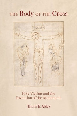 The Body of the Cross: Holy Victims and the Invention of the Atonement by Ables, Travis E.