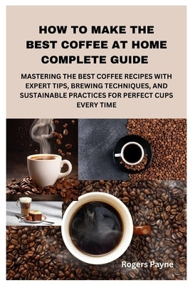 How to Make the Best Coffee at Home Complete Guide: Mastering the Best Coffee Recipes with Expert Tips, Brewing Techniques, and Sustainable Practices by Payne, Rogers