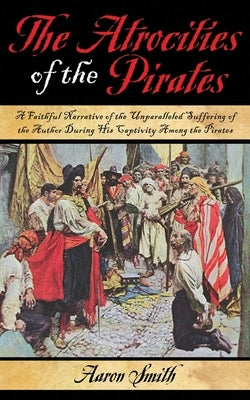 The Atrocities of the Pirates: A Faithful Narrative of the Unparalleled Suffering of the Author During His Captivity Among the Pirates by Smith, Aaron
