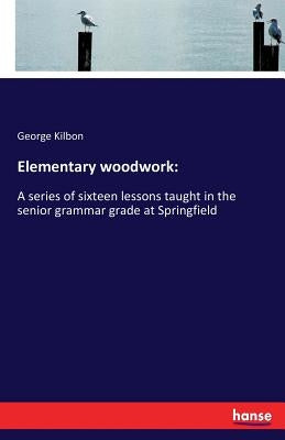 Elementary woodwork: A series of sixteen lessons taught in the senior grammar grade at Springfield by Kilbon, George