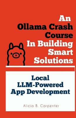 An Ollama Crash Course In Building Smart Solutions: Local LLM-Powered App Development by Carpenter, Alicia B.