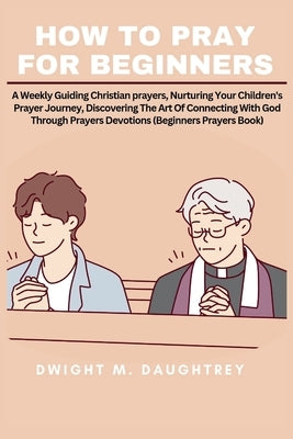 How to Pray for Beginners: A Weekly Guiding Christian prayers, Nurturing Your Children's Prayer Journey, Discovering The Art Of Connecting With G by Daughtrey, Dwight M.
