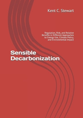 Sensible Decarbonization: Regulation, Risk, and Relative Benefits in Different Approaches to Energy Use, Climate Policy, and Environmental Impac by Stewart, Kent C.