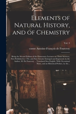 Elements of Natural History, and of Chemistry: Being the Second Edition of the Elementary Lectures on Those Sciences, First Published in 1782, and Now by Fourcroy, Antoine-François de Comte