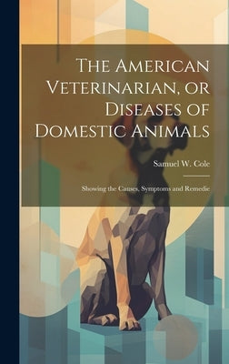 The American Veterinarian, or Diseases of Domestic Animals: Showing the Causes, Symptoms and Remedie by Cole, Samuel W.