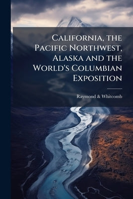 California, the Pacific Northwest, Alaska and the World's Columbian Exposition: Four Spring Tours Leaving Boston, April 24 and May 24, 1893 by &. Whitcomb, Raymond