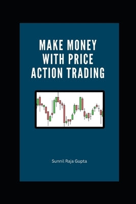 Make Money with Price Action Trading: The Complete Guide to Succeeding in Financial Markets by Raja Gupta, Sunnil