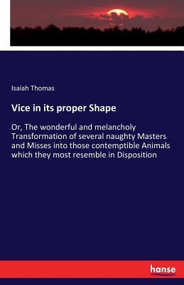 Vice in its proper Shape: Or, The wonderful and melancholy Transformation of several naughty Masters and Misses into those contemptible Animals which by Thomas, Isaiah