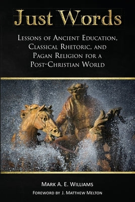 Just Words: Lessons of Ancient Education, Classical Rhetoric, and Pagan Religion for a Post-Christian World by Williams, Mark A. E.