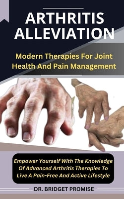 Arthritis Alleviation: Modern Therapies For Joint Health And Pain Management Empower Yourself With The Knowledge Of Advanced Arthritis Therap by Promise, Bridget