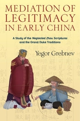 Mediation of Legitimacy in Early China: A Study of the Neglected Zhou Scriptures and the Grand Duke Traditions by Grebnyev, Georgiy