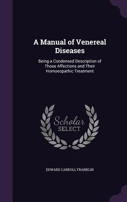 A Manual of Venereal Diseases: Being a Condensed Description of Those Affections and Their Homoeopathic Treatment by Franklin, Edward Carroll