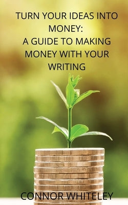 Turn Your Ideas Into Money: A Guide to Making Money With Your Writing by Whiteley, Connor