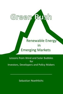 Green Rush: Renewable Energy in Emerging Markets Lessons from Wind and Solar Bubbles for Investors, Developers and Policy Makers by Noethlichs, Sebastian