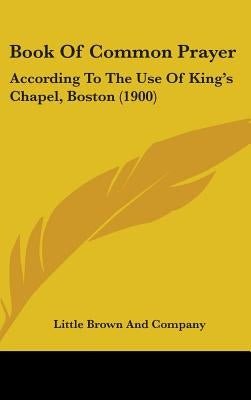 Book Of Common Prayer: According To The Use Of King's Chapel, Boston (1900) by Little Brown and Company