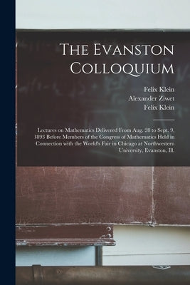 The Evanston Colloquium: Lectures on Mathematics Delivered From Aug. 28 to Sept. 9, 1893 Before Members of the Congress of Mathematics Held in by Klein, Felix 1849-1925