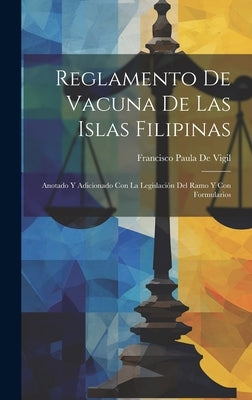 Reglamento De Vacuna De Las Islas Filipinas: Anotado Y Adicionado Con La Legislación Del Ramo Y Con Formularios by De Vigil, Francisco Paula