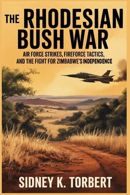 The Rhodesian Bush War: Air Force strikes, Fire force tactics, and the fight for Zimbabwe's independence by Torbert, Sidney K.
