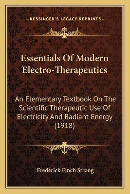 Essentials of Modern Electro-Therapeutics: An Elementary Textbook on the Scientific Therapeutic Use of Electricity and Radiant Energy (1918) by Strong, Frederick Finch
