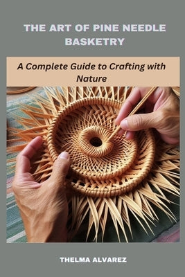 The Art of Pine Needle Basketry: A Complete Guide to Crafting with Nature by Alvarez, Thelma