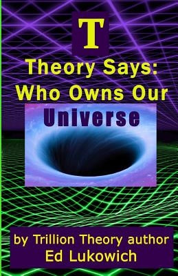 T Theory Says: Who Owns Our Universe by Lukowich, Ed
